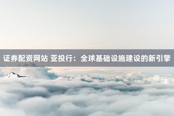 证券配资网站 亚投行：全球基础设施建设的新引擎