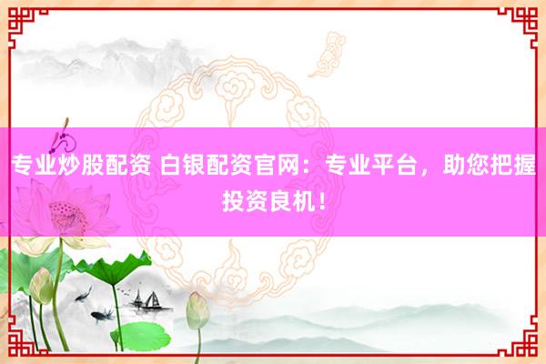 专业炒股配资 白银配资官网：专业平台，助您把握投资良机！