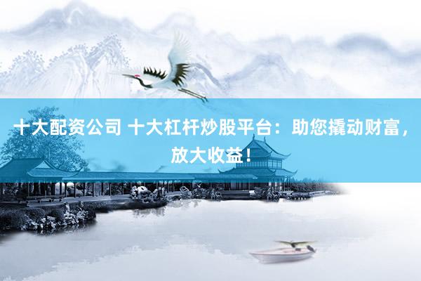十大配资公司 十大杠杆炒股平台：助您撬动财富，放大收益！