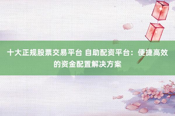 十大正规股票交易平台 自助配资平台：便捷高效的资金配置解决方案