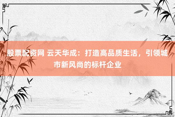 股票配资网 云天华成：打造高品质生活，引领城市新风尚的标杆企业