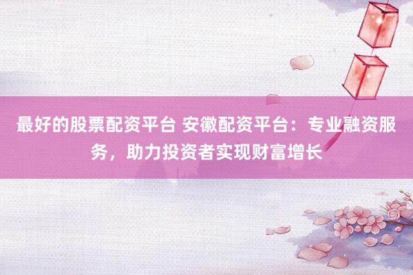 最好的股票配资平台 安徽配资平台：专业融资服务，助力投资者实现财富增长