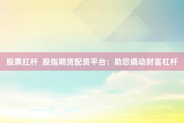 股票扛杆  股指期货配资平台：助您撬动财富杠杆