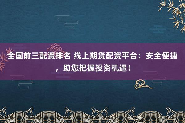 全国前三配资排名 线上期货配资平台：安全便捷，助您把握投资机遇！