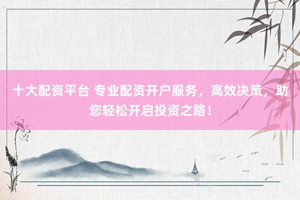 十大配资平台 专业配资开户服务，高效决策，助您轻松开启投资之路！