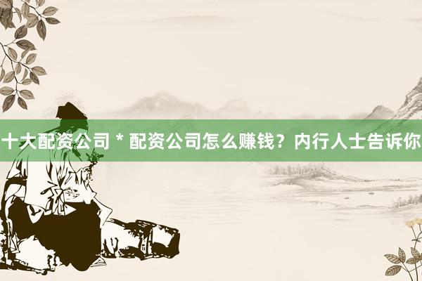 十大配资公司 * 配资公司怎么赚钱？内行人士告诉你