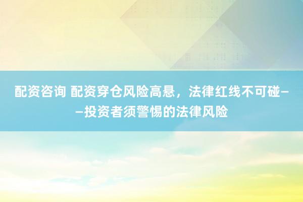 配资咨询 配资穿仓风险高悬，法律红线不可碰——投资者须警惕的法律风险