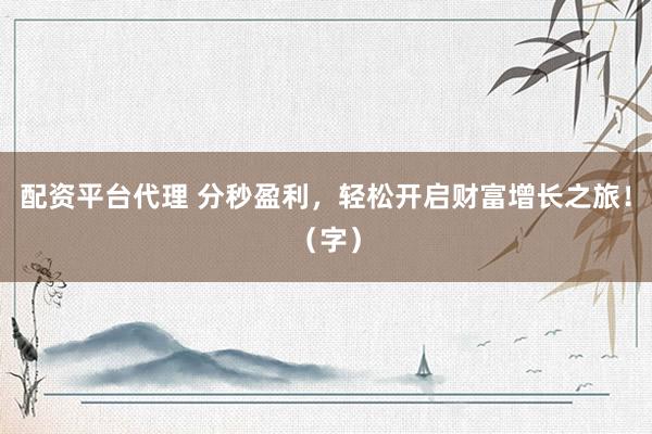 配资平台代理 分秒盈利，轻松开启财富增长之旅！（字）