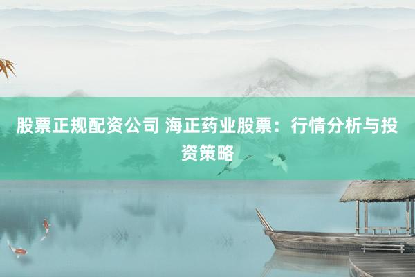 股票正规配资公司 海正药业股票：行情分析与投资策略