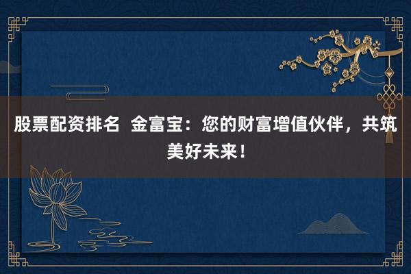 股票配资排名  金富宝：您的财富增值伙伴，共筑美好未来！