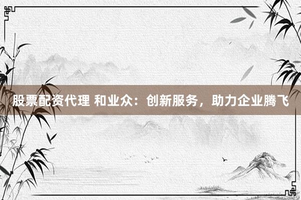 股票配资代理 和业众：创新服务，助力企业腾飞