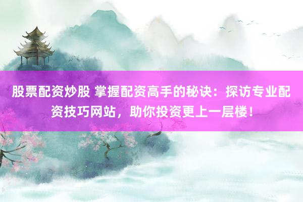 股票配资炒股 掌握配资高手的秘诀：探访专业配资技巧网站，助你投资更上一层楼！
