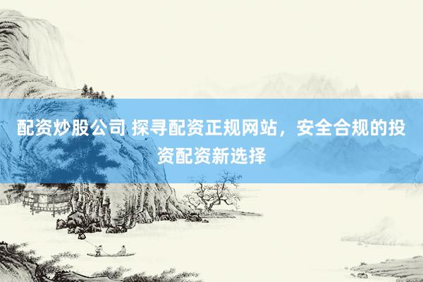 配资炒股公司 探寻配资正规网站，安全合规的投资配资新选择