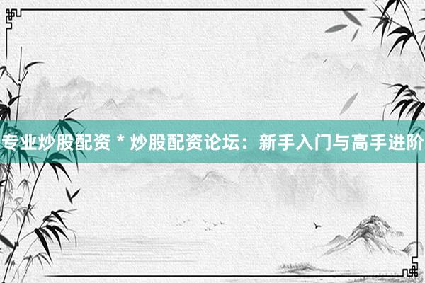专业炒股配资 * 炒股配资论坛：新手入门与高手进阶