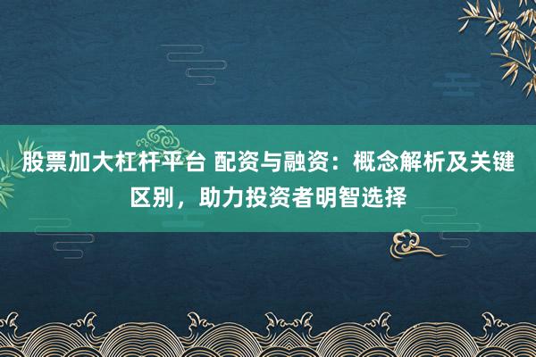 股票加大杠杆平台 配资与融资：概念解析及关键区别，助力投资者明智选择