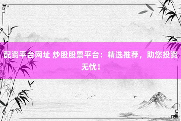 配资平台网址 炒股股票平台：精选推荐，助您投资无忧！