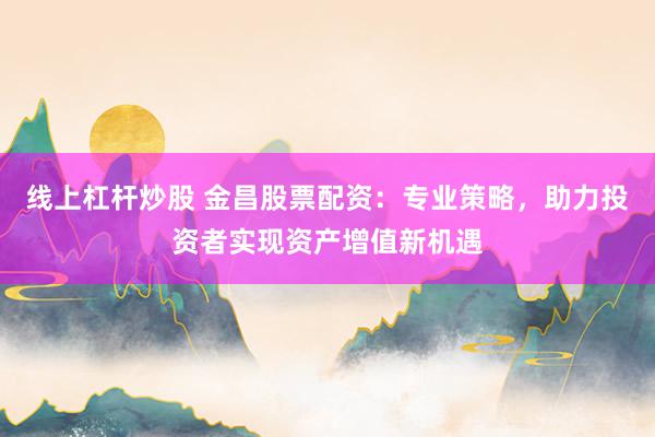 线上杠杆炒股 金昌股票配资：专业策略，助力投资者实现资产增值新机遇
