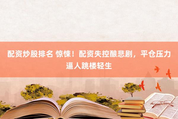 配资炒股排名 惊悚！配资失控酿悲剧，平仓压力逼人跳楼轻生