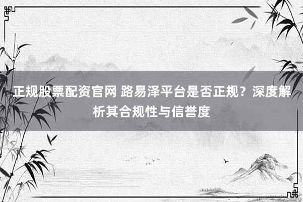 正规股票配资官网 路易泽平台是否正规？深度解析其合规性与信誉度