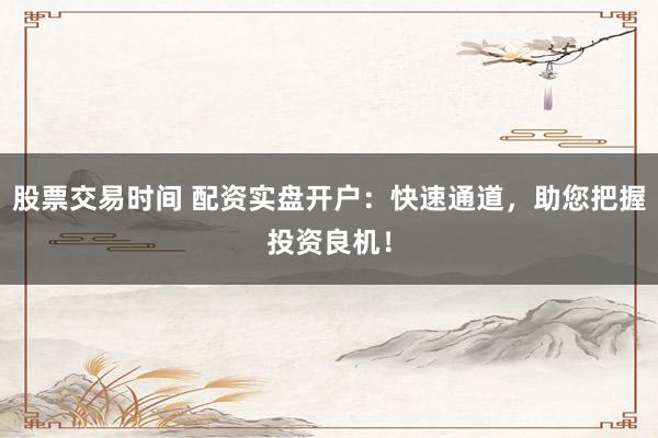 股票交易时间 配资实盘开户：快速通道，助您把握投资良机！