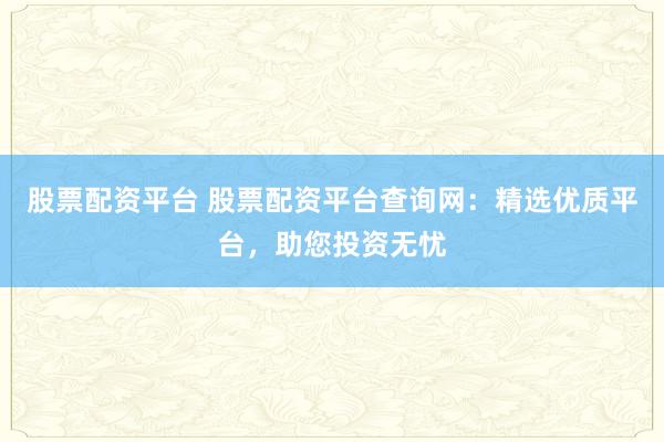 股票配资平台 股票配资平台查询网：精选优质平台，助您投资无忧