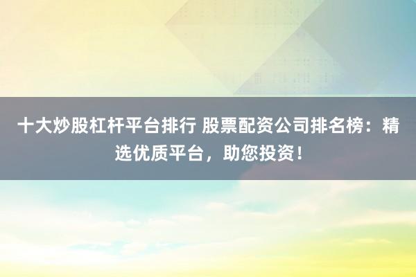 十大炒股杠杆平台排行 股票配资公司排名榜：精选优质平台，助您投资！