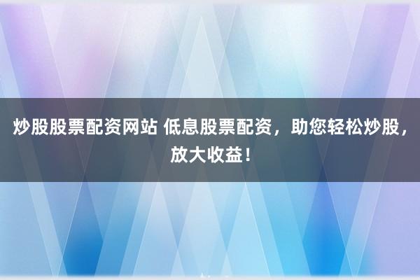 炒股股票配资网站 低息股票配资，助您轻松炒股，放大收益！