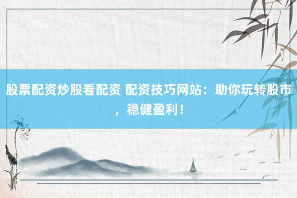 股票配资炒股看配资 配资技巧网站：助你玩转股市，稳健盈利！