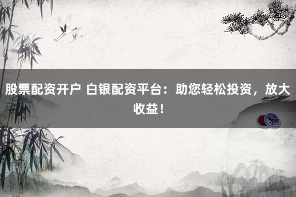 股票配资开户 白银配资平台：助您轻松投资，放大收益！
