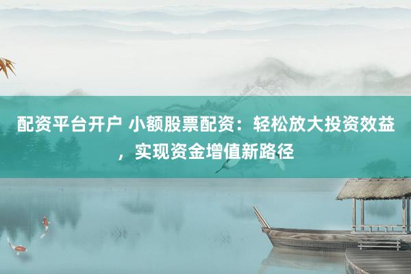 配资平台开户 小额股票配资：轻松放大投资效益，实现资金增值新路径