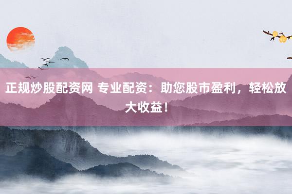正规炒股配资网 专业配资：助您股市盈利，轻松放大收益！