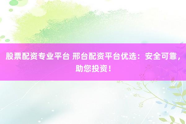 股票配资专业平台 邢台配资平台优选：安全可靠，助您投资！