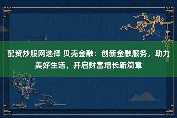 配资炒股网选择 贝壳金融：创新金融服务，助力美好生活，开启财富增长新篇章