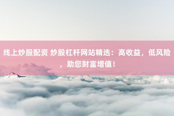 线上炒股配资 炒股杠杆网站精选：高收益，低风险，助您财富增值！