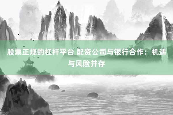股票正规的杠杆平台 配资公司与银行合作：机遇与风险并存