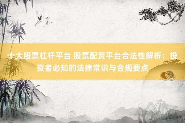 十大股票杠杆平台 股票配资平台合法性解析：投资者必知的法律常识与合规要点