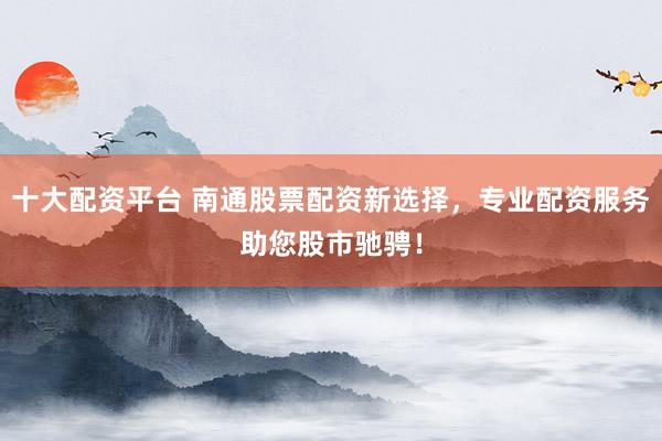 十大配资平台 南通股票配资新选择，专业配资服务助您股市驰骋！