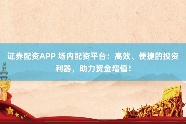 证券配资APP 场内配资平台：高效、便捷的投资利器，助力资金增值！