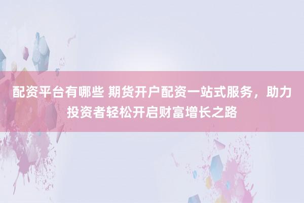 配资平台有哪些 期货开户配资一站式服务，助力投资者轻松开启财富增长之路