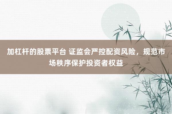 加杠杆的股票平台 证监会严控配资风险，规范市场秩序保护投资者权益