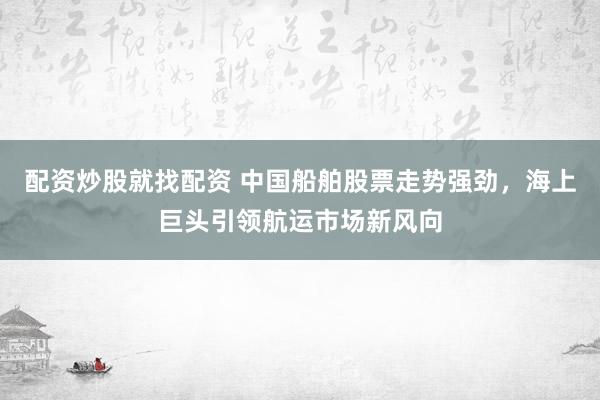 配资炒股就找配资 中国船舶股票走势强劲，海上巨头引领航运市场新风向