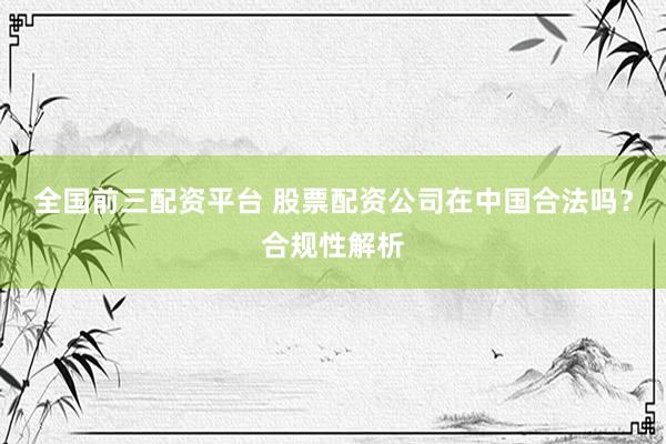 全国前三配资平台 股票配资公司在中国合法吗？合规性解析