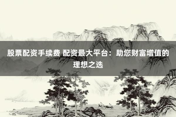股票配资手续费 配资最大平台：助您财富增值的理想之选