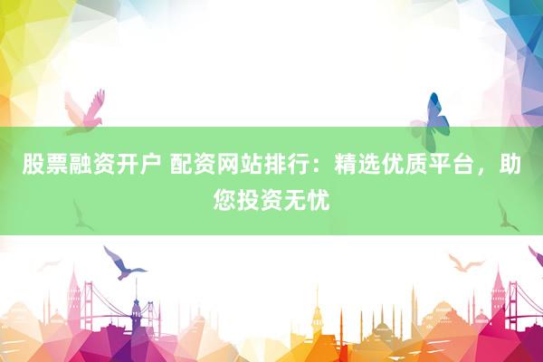 股票融资开户 配资网站排行：精选优质平台，助您投资无忧