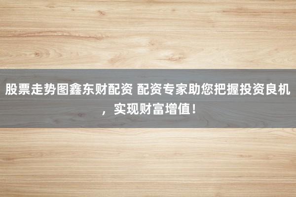 股票走势图鑫东财配资 配资专家助您把握投资良机，实现财富增值！