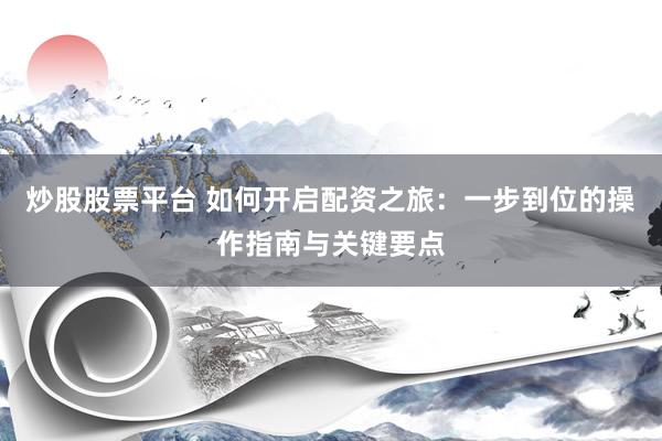 炒股股票平台 如何开启配资之旅：一步到位的操作指南与关键要点