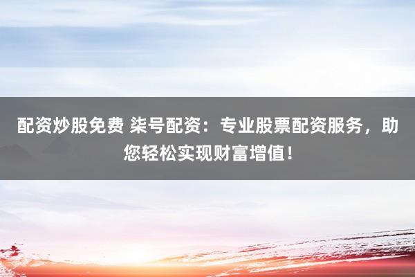 配资炒股免费 柒号配资：专业股票配资服务，助您轻松实现财富增值！