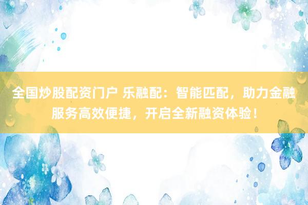 全国炒股配资门户 乐融配：智能匹配，助力金融服务高效便捷，开启全新融资体验！