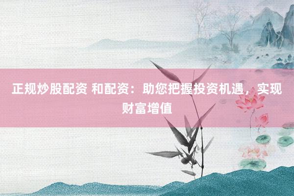正规炒股配资 和配资：助您把握投资机遇，实现财富增值