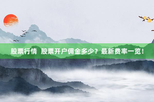 股票行情  股票开户佣金多少？最新费率一览！